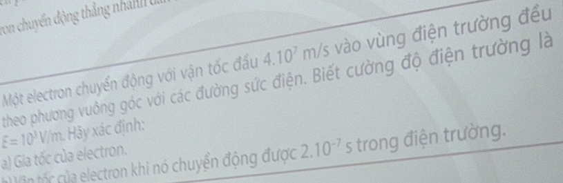 von chuyến động thắng nhân U 
Một electron chuyển động với vận tốc đầu 4.10^7m/s vào vùng điện trường đều 
theo phương vuông góc với các đường sức điện. Biết cường độ điện trường là
E=10^3V/m Hy xác định: 
a) Gia tốc của electron. 
( V in t của electron khi nó chuyển động được 2.10^(-7) s trong điện trường.