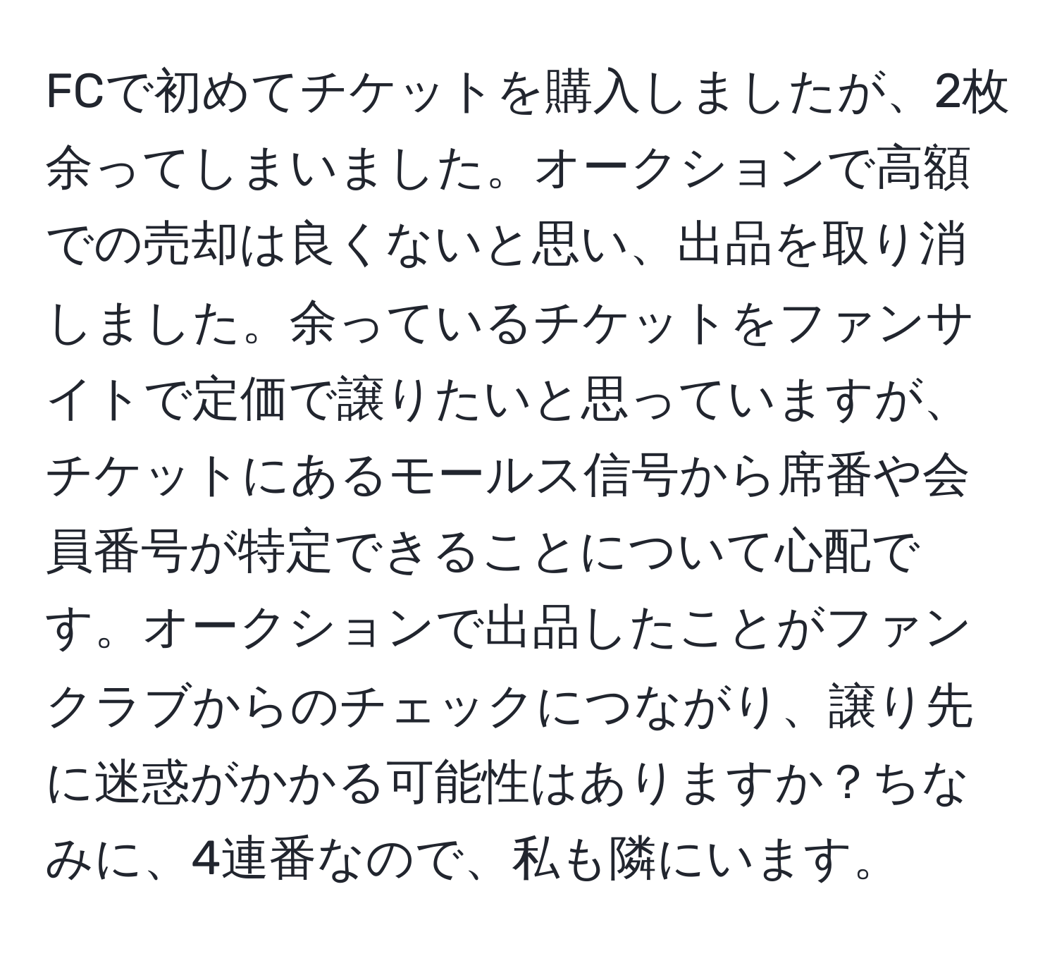 FCで初めてチケットを購入しましたが、2枚余ってしまいました。オークションで高額での売却は良くないと思い、出品を取り消しました。余っているチケットをファンサイトで定価で譲りたいと思っていますが、チケットにあるモールス信号から席番や会員番号が特定できることについて心配です。オークションで出品したことがファンクラブからのチェックにつながり、譲り先に迷惑がかかる可能性はありますか？ちなみに、4連番なので、私も隣にいます。