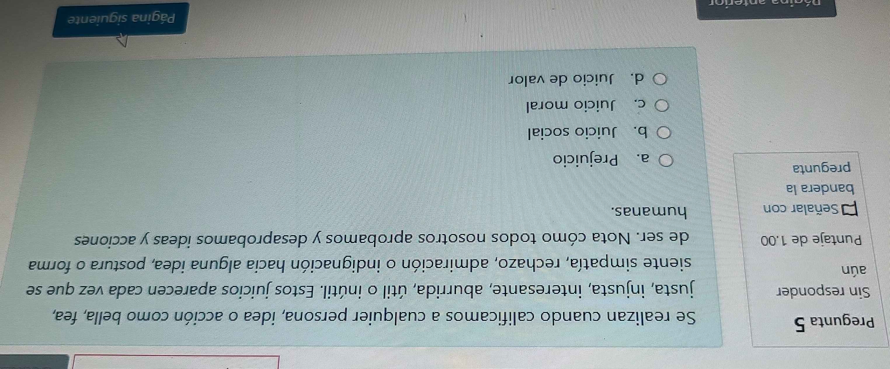 Pregunta 5
Se realizan cuando calificamos a cualquier persona, idea o acción como bella, fea,
Sin responder justa, injusta, interesante, aburrida, útil o inútil. Estos juicios aparecen cada vez que se
aún
siente simpatía, rechazo, admiración o indignación hacia alguna idea, postura o forma
Puntaje de 1.00 de ser. Nota cómo todos nosotros aprobamos y desaprobamos ideas y acciones
Señalar con humanas.
bandera la
pregunta
a. Prejuicio
b. Juicio social
c. Juicio moral
d. Juicio de valor
Dágina anterior Página siguiente