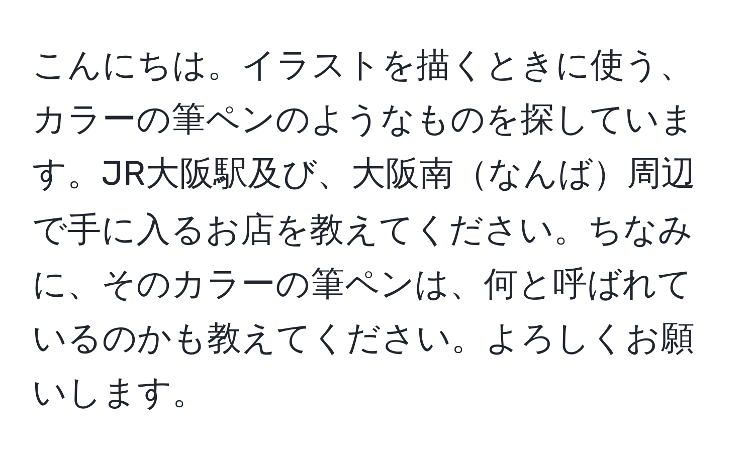 こんにちは。イラストを描くときに使う、カラーの筆ペンのようなものを探しています。JR大阪駅及び、大阪南なんば周辺で手に入るお店を教えてください。ちなみに、そのカラーの筆ペンは、何と呼ばれているのかも教えてください。よろしくお願いします。