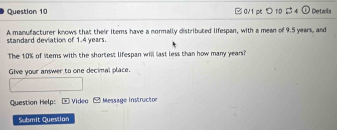 つ 10 ⇄ 4 ⓘ Details 
A manufacturer knows that their items have a normally distributed lifespan, with a mean of 9.5 years, and 
standard deviation of 1.4 years. 
The 10% of items with the shortest lifespan will last less than how many years? 
Give your answer to one decimal place. 
Question Help: ： * Video - Message instructor 
Submit Question