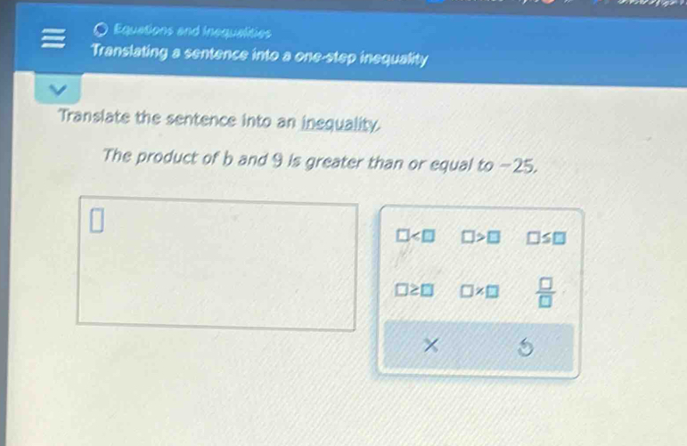 Equations and inequalities 
Translating a sentence into a one-step inequality 
Translate the sentence into an inequality. 
The product of b and 9 is greater than or equal to -25.
□ □ >□ □ ≤ □
□ * □  □ /□  
×