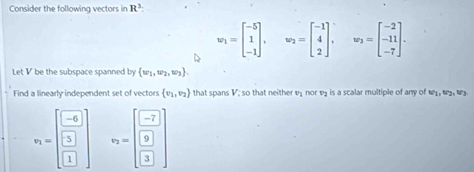 Consider the following vectors in R^3 :
w_1=beginbmatrix -5 1 -1endbmatrix , ^ w_2=beginbmatrix -1 4 2endbmatrix , w_3=beginbmatrix -2 -11 -7endbmatrix. 
Let V be the subspace spanned by  w_1,w_2,w_3. 
Find a linearly independent set of vectors  v_1,v_2 that spans V; so that neither v_1 nor v_2 is a scalar multiple of any of w_1, w_2, w_3.
v_1=beginbmatrix -6 □  □ endbmatrix v_2=beginbmatrix -7 9 3endbmatrix