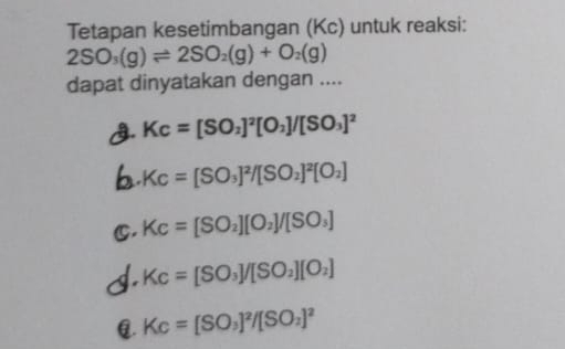 Tetapan kesetimbangan (Kc) untuk reaksi:
2SO_3(g)leftharpoons 2SO_2(g)+O_2(g)
dapat dinyatakan dengan ....
3. Kc=[SO_2]^2[O_2]/[SO_3]^2
Kc=[SO_3]^2/[SO_2]^2[O_2]
C, Kc=[SO_2][O_2]/[SO_3]
Kc=[SO_3]/[SO_2][O_2] . Kc=[SO_3]^2/[SO_2]^2