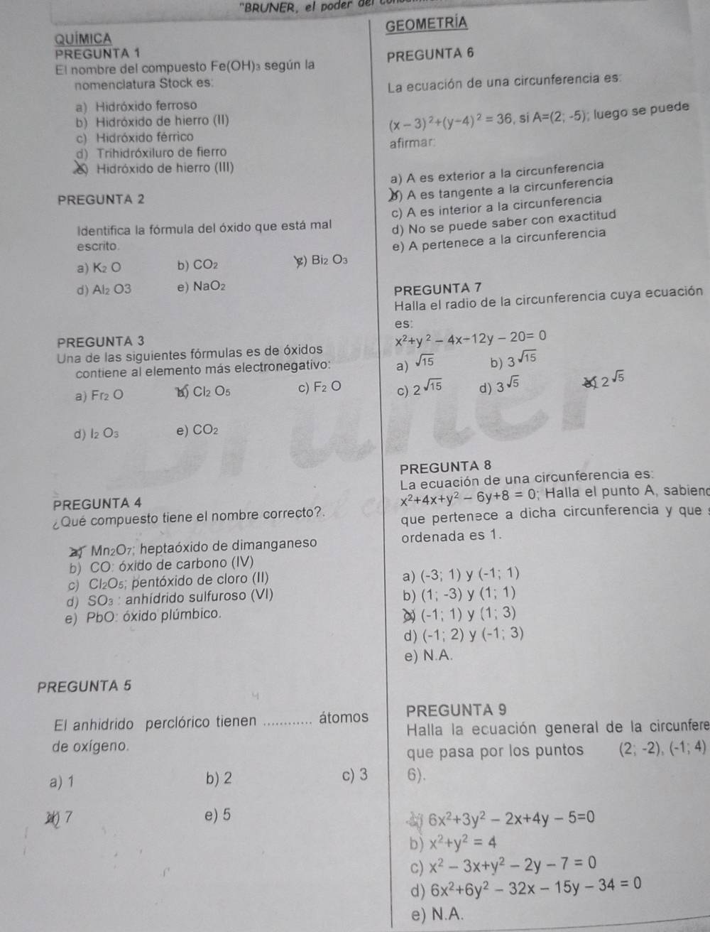 'BRUNER ,           d   
GEOMETRIA
QUÍMICA
PREGUNTA 1
El nombre del compuesto Fe(OH) )3 según la PREGUNTA 6
nomenclatura Stock es:
La ecuación de una circunferencia es:
a) Hidróxido ferroso
b) Hidróxido de hierro (II) , si A=(2;-5); luego se puede
(x-3)^2+(y-4)^2=36
c) Hidróxido férrico
d) Trihidróxiluro de fierro afirmar
Hidróxido de hierro (III)
a) A es exterior a la circunferencia
PREGUNTA 2
() A es tangente a la circunferencía
c) A es interior a la circunferencia
Identifica la fórmula del óxido que está mal
d) No se puede saber con exactitud
escrito.
a) K_2O b) CO_2 $) Bi₂ O_3 e) A pertenece a la circunferencia
d) Al_2O3 e) NaO_2
PREGUNTA 7
Halla el radio de la circunferencia cuya ecuación
es:
PREGUNTA 3
Una de las siguientes fórmulas es de óxidos x^2+y^2-4x-12y-20=0
contiene al elemento más electronegativo: a) sqrt(15) b) 3sqrt(15)
a) Fr_2O Cl_2O_5 c) F_2O c) 2^(sqrt(15)) d) 3^(sqrt(5))
2^(sqrt(5))
d) I_2O_3 e) CO_2
PREGUNTA 8
La ecuación de una circunferencia es:
x^2+4x+y^2-6y+8=0
PREGUNTA 4 ; Halla el punto A, sabiend
¿Qué compuesto tiene el nombre correcto?.
que pertenece a dicha circunferencia y que
Mn_2O_7 heptaóxido de dimanganeso ordenada es 1.
b) CO: óxido de carbono (IV)
c) Cl₂O₅; pentóxido de cloro (II)
a) (-3;1) y (-1;1)
d) SO₃ : anhídrido sulfuroso (VI) b) (1;-3) y (1;1)
e) PbO: óxido plúmbico. (-1;1) y (1;3)
d) (-1;2) y (-1;3)
e) N.A.
PREGUNTA 5
El anhidrido perclórico tienen _átomos PREGUNTA 9
Halla la ecuación general de la circunfere
de oxígeno.
que pasa por los puntos (2;-2),(-1;4)
a) 1 b) 2 c) 3 6).
7
e) 5 6x^2+3y^2-2x+4y-5=0
dj
b) x^2+y^2=4
c) x^2-3x+y^2-2y-7=0
d) 6x^2+6y^2-32x-15y-34=0
e) N.A.