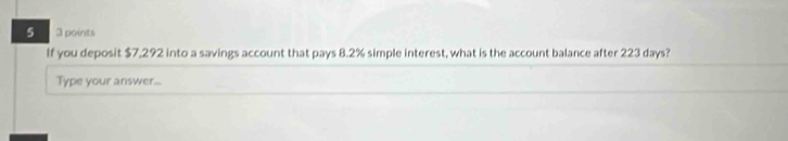 5 3 points 
If you deposit $7,292 into a savings account that pays 8.2% simple interest, what is the account balance after 223 days? 
Type your answer...