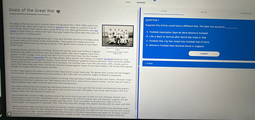 R∈AD RESPOND
Goals of the Great War TO- DO NOTES
# Social Rtudina, Worid History OI
_
_
QUESTION 1
the Alges ralled alound some common goals during World War I (1914-1918), aside fromSuppose this Article could have a different title. The best one would be_
winsers the was Most Allied nations' cituens rationed their meals to conserve food for
shew troops, women took tactory jobs usually filled by men. Many governments sold warA. Football Association Says No More Women's Football
boros to mise funds to consinue the fight. Each goal helped the Allies keep their eyes on
Ohe true pruzl-a fasting beace. B. Life Is Back to Normal after World War Ends in 1918
Theek were other goals during World War I. They were the kind scored on a football pitch,C. Football Star Lily Parr Voted into Football Hall of Fame
or somer hed, as ita known in the United States. These goals were being scored by
60/000 tenal erfessional trams made up entirely of women. Their games drew crowds of more thanD. Women's Football Gets Wartime Boost in England
ocopnan women weren't new to football. Several all-women clubs had formed in England A women's soccer team in Paris SUBMIT
owing the lide 1800s. Sometimes they drew large crowds. Still, men's leagues were more
bovulas in 1914, though, most young men were found on the front lines. So, the Football
Assocatin in Eegland suppended the all-male season. Many women were filling in at English munitions factories. They
aited playing football during their breaks. These casual "kickabouts" grabbed people's attention. Soon, factories fielded * Extras
eshi teams to play in practice matches. For a few years, the matches were more like side shows. Still, crowds paid to
waim the brams pay each other. Sometimes they even played against teams of wounded soldiers. The money these games
bnught in vually supported wartime charities.
o weht take long for the public to catch on that these women could really play. The games soon turned into full-fledged
sumements. The Munitionattes' Cup was created in 1917. After that, the women's league increased in popularity.
One of the most popular factory teams started out strong. They had about 10,000 fans at their first match. The team made
ane mave with their unforms, 1od. Their players were the first to wear shorts instead of skirts. Lily Parr was the team's
oes suuatse Player (UVP). And she was a star with staying power.
fai stoed rearls 6 feet (18 meters) tall. She had a powerful kick. It was said that she broke a professional male goalie's
am wth ona o her shots, to her 32 year career, she scored more than 1,000 goals. Forty-three were scored in her first
seaane mone, hiso she was just 14 years old
wnen warls wars ended in 1918, countries around the world tried to go back to their pre-war lifestyles. Women were
encourged to reore to their nomemaker roles. in 1920, about 150 wamen's teams were still playing in England. But the
Voutbal assoriation benned women's footbau, claiming it was "quite unsuitable for females and ought not to be
mxhomged' this happesed in December 1921. That didn't stop Parr, though. She played overseas with her team until 1951
whw stamed as a was to soport the broops turned into a giobal railying point. Women worldwide were becoming bolder
The snssist swn wasn't me aay thing mey coposed. They began fighting for the rights to vote, own property, work outside
ee kes, and je laber unishs. Despite these cleps forward, the Football Association's ban lasted for 50 years. It Wasn't
oned oote 1971 Las fan was evenmuly honored with a statue in 2002. She also became the first woman voted into