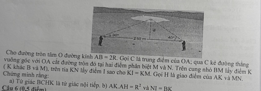 Cho đường tròn tâm O đường kính AB=2R.. Gọi C là trung điểm của OA; qua C kẻ đường thắng
vuông góc với OA cắt đường tròn đó tại hai điểm phân biệt M và N. Trên cung nhỏ BM lấy điểm K
( K khác B và M), trên tia KN lấy điểm I sao cho KI=KM. Gọi H là giao điểm của AK và MN.
Chứng minh rằng:
a) Tứ giác BCHK là tứ giác nội tiếp. b) AK.AH=R^2 và
Câu 6 (0.5 điểm) NI=BK