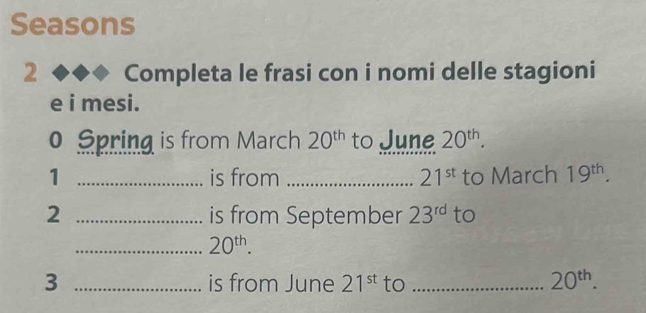 Seasons 
2 < Completa le frasi con i nomi delle stagioni 
e i mesi. 
o Spring is from March  20^(th) to June 20^(th). 
1 _is from _ 21^(st) to March 19^(th). 
2 _is from September 23^(rd) to 
_ 20^(th). 
3 _is from June 21^(st) to _ 20^(th).