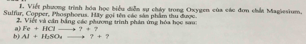 Viết phương trình hóa học biểu diễn sự cháy trong Oxygen của các đơn chất Magiesium, 
Sulfur, Copper, Phosphorus. Hãy gọi tên các sản phẩm thu được. 
2. Viết và cân bằng các phương trình phản ứng hóa học sau: 
a) Fe+HClto ?+? 
b) Al+H_2SO_4to ?+ ?