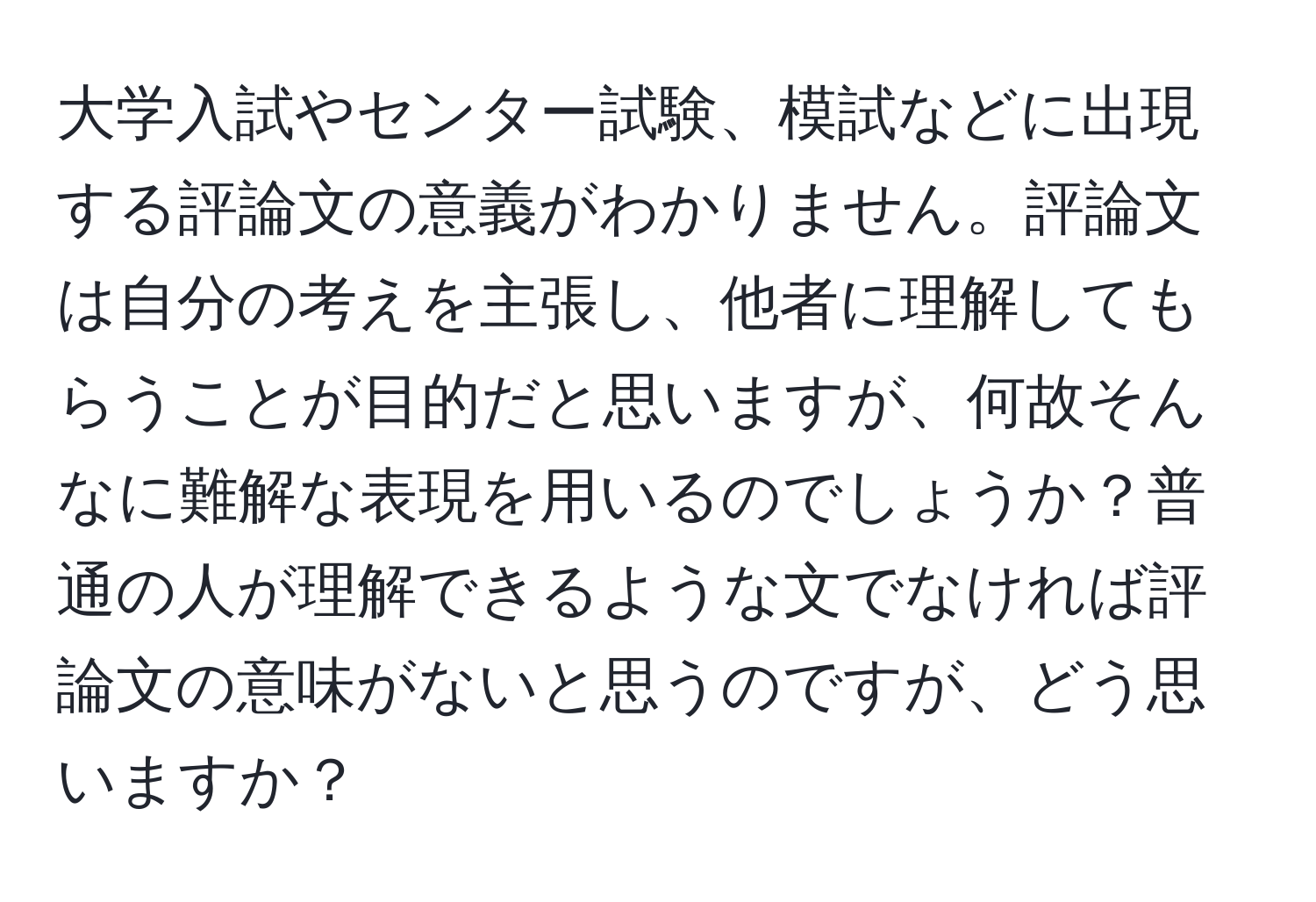 大学入試やセンター試験、模試などに出現する評論文の意義がわかりません。評論文は自分の考えを主張し、他者に理解してもらうことが目的だと思いますが、何故そんなに難解な表現を用いるのでしょうか？普通の人が理解できるような文でなければ評論文の意味がないと思うのですが、どう思いますか？