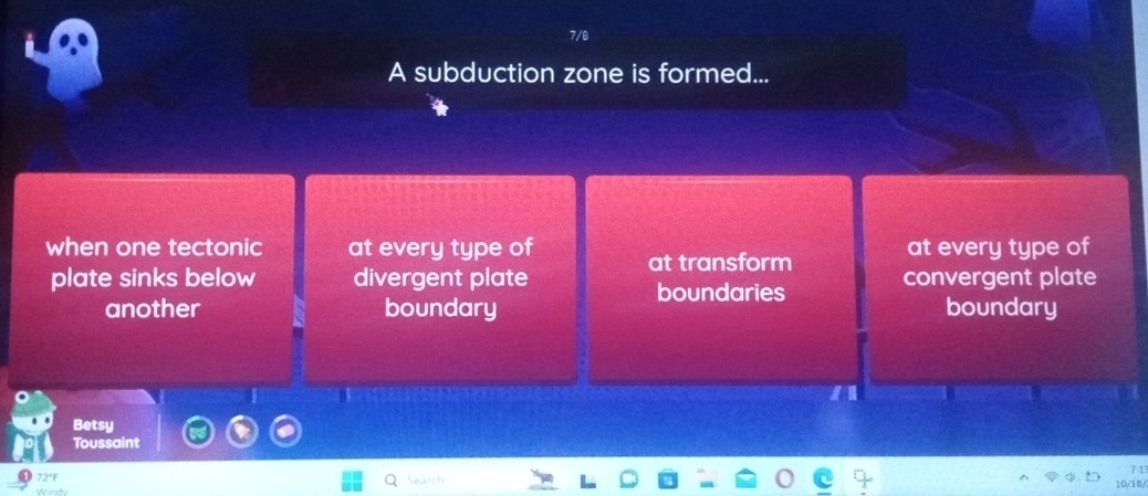 7/8
A subduction zone is formed...
when one tectonic at every type of at transform at every type of
plate sinks below divergent plate convergent plate
boundaries
another boundary boundary
Betsy
Toussaint
72°F 7:1
Search
10/18/
Windy