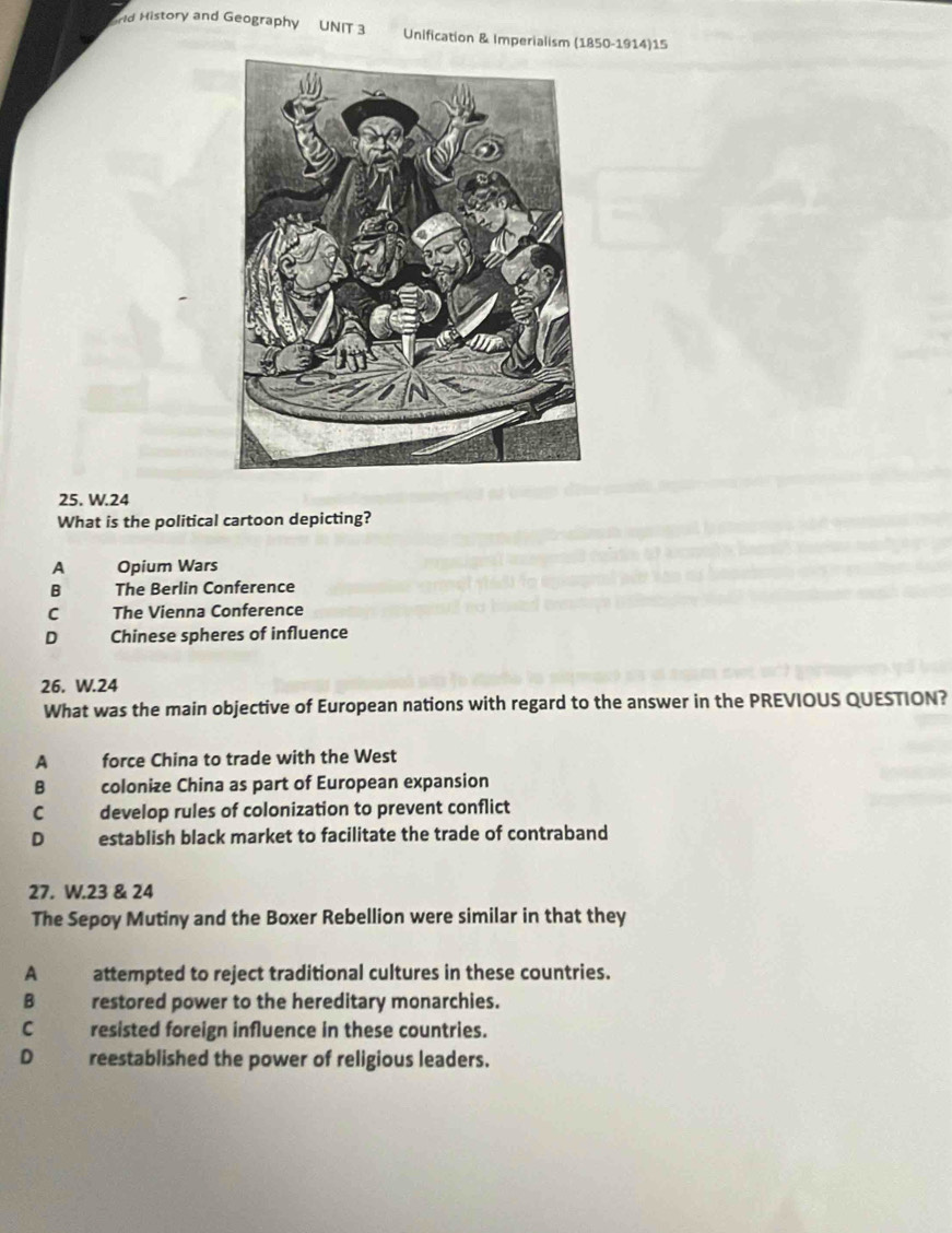 rld History and Geography UNIT 3 Unification & Imperialism (1850-1914)15
25. W.24
What is the political cartoon depicting?
A Opium Wars
B The Berlin Conference
C The Vienna Conference
D Chinese spheres of influence
26. W.24
What was the main objective of European nations with regard to the answer in the PREVIOUS QUESTION?
A force China to trade with the West
B colonize China as part of European expansion
C develop rules of colonization to prevent conflict
D establish black market to facilitate the trade of contraband
27. W.23 & 24
The Sepoy Mutiny and the Boxer Rebellion were similar in that they
A attempted to reject traditional cultures in these countries.
B restored power to the hereditary monarchies.
C . resisted foreign influence in these countries.
D reestablished the power of religious leaders.