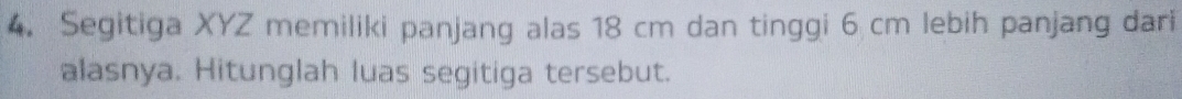 Segitiga XYZ memiliki panjang alas 18 cm dan tinggi 6 cm lebih panjang dari 
alasnya. Hitunglah luas segitiga tersebut.