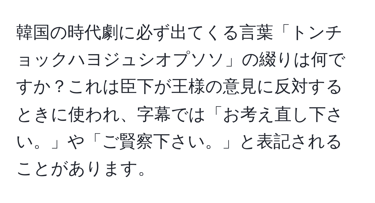 韓国の時代劇に必ず出てくる言葉「トンチョックハヨジュシオプソソ」の綴りは何ですか？これは臣下が王様の意見に反対するときに使われ、字幕では「お考え直し下さい。」や「ご賢察下さい。」と表記されることがあります。