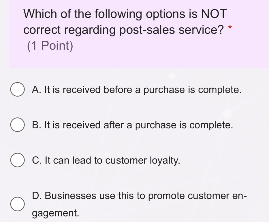 Which of the following options is NOT
correct regarding post-sales service? *
(1 Point)
A. It is received before a purchase is complete.
B. It is received after a purchase is complete.
C. It can lead to customer loyalty.
D. Businesses use this to promote customer en-
gagement.