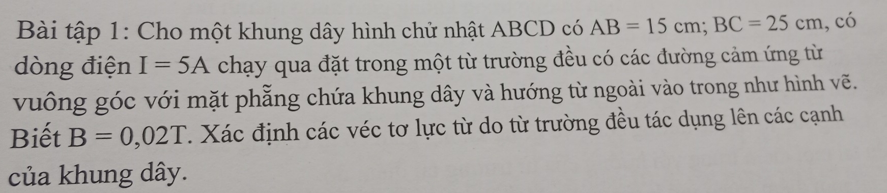 Bài tập 1: Cho một khung dây hình chử nhật ABCD có AB=15cm; BC=25cm , có 
dòng điện I=5A chạy qua đặt trong một từ trường đều có các đường cảm ứng từ 
vuông góc với mặt phẫng chứa khung dây và hướng từ ngoài vào trong như hình vẽ. 
Biết B=0,02T. Xác định các véc tơ lực từ do từ trường đều tác dụng lên các cạnh 
của khung dây.