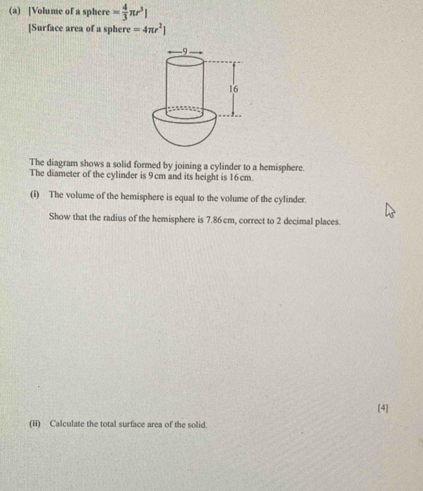 [Volume of a sphere = 4/3 π r^3]
[Surface area of a sphere =4π r^2]
The diagram shows a solid formed by joining a cylinder to a hemisphere. 
The diameter of the cylinder is 9cm and its height is 16cm. 
(i) The volume of the hemisphere is equal to the volume of the cylinder. 
Show that the radius of the hemisphere is 7.86cm, correct to 2 decimal places. 
[4] 
(ii) Calculate the total surface area of the solid.