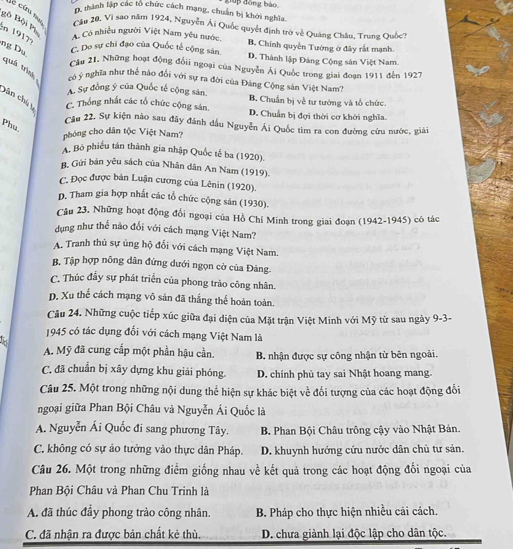 đồng bào.
D. thành lập các tô chức cách mạng, chuẩn bị khởi nghĩa.
Câu 20. Vì sao năm 1924, Nguyễn Ái Quốc quyết định trở về Quảng Châu, Trung Quốc?
Bộ Bội Phi A. Có nhiều người Việt Nam yêu nước, B. Chính quyền Tưởng ở đây rắt mạnh.
en 1917?
ng Du C. Do sự chi đạo của Quốc tế cộng sản. D. Thành lập Đảng Cộng sản Việt Nam.
Câu 21. Những hoạt động đốii ngoại của Nguyễn Ái Quốc trong giai đoạn 1911 đến 1927
quá trình có ý nghĩa như thế nào đối với sự ra đời của Đảng Cộng sản Việt Nam?
A. Sự đồng ý của Quốc tế cộng sản. B. Chuẩn bị về tư tưởng và tổ chức.
Dân chủ C. Thống nhất các tổ chức cộng sản. D. Chuẩn bị đợi thời cơ khởi nghĩa.
Câu 22. Sự kiện nào sau đây đánh dấu Nguyễn Ái Quốc tìm ra con đường cứu nước, giải
Phu.
phóng cho dân tộc Việt Nam?
A. Bỏ phiếu tán thành gia nhập Quốc tế ba (1920).
B. Gửi bản yêu sách của Nhân dân An Nam (1919).
C. Đọc được bản Luận cương của Lênin (1920).
D. Tham gia hợp nhất các tổ chức cộng sản (1930).
Câu 23. Những hoạt động đối ngoại của Hồ Chí Minh trong giai đoạn (1942-1945) có tác
dụng như thế nào đối với cách mạng Việt Nam?
A. Tranh thủ sự ủng hộ đối với cách mạng Việt Nam.
B. Tập hợp nông dân đứng dưới ngọn cờ của Đảng.
C. Thúc đẩy sự phát triển của phong trào công nhân.
D. Xu thế cách mạng vô sản đã thắng thế hoàn toàn.
Câu 24. Những cuộc tiếp xúc giữa đại diện của Mặt trận Việt Minh với Mỹ từ sau ngày 9-3-
1945 có tác dụng đối với cách mạng Việt Nam là
lic
A. Mỹ đã cung cấp một phần hậu cần. B. nhận được sự công nhận từ bên ngoài.
C. đã chuẩn bị xây dựng khu giải phóng. D. chính phủ tay sai Nhật hoang mang.
Câu 25. Một trong những nội dung thể hiện sự khác biệt về đối tượng của các hoạt động đối
ngoại giữa Phan Bội Châu và Nguyễn Ái Quốc là
A. Nguyễn Ái Quốc đi sang phương Tây. B. Phan Bội Châu trông cậy vào Nhật Bản.
C. không có sự ảo tưởng vào thực dân Pháp. D. khuynh hướng cứu nước dân chủ tư sản.
Câu 26. Một trong những điểm giống nhau về kết quả trong các hoạt động đối ngoại của
Phan Bội Châu và Phan Chu Trinh là
A. đã thúc đẩy phong trào công nhân.  B. Pháp cho thực hiện nhiều cải cách.
C. đã nhận ra được bản chất kẻ thù. D. chưa giành lại độc lập cho dân tộc.