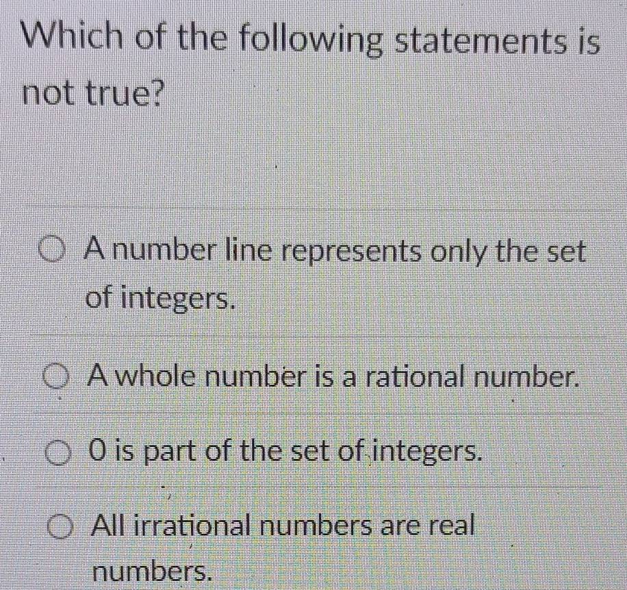 Which of the following statements is
not true?
A number line represents only the set
of integers.
A whole number is a rational number.
0 is part of the set of integers.
All irrational numbers are real
numbers.