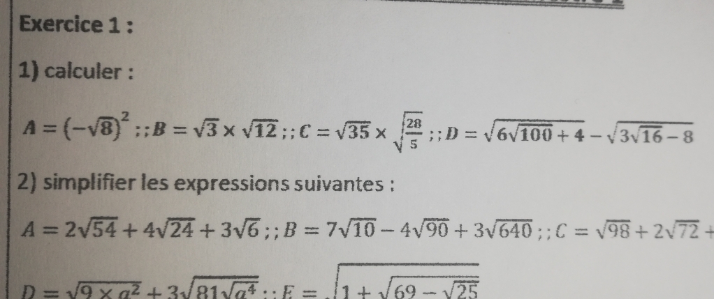 calculer :
A=(-sqrt(8))^2;; B=sqrt(3)* sqrt(12);; C=sqrt(35)* sqrt(frac 28)5;; D=sqrt(6sqrt 100)+4-sqrt(3sqrt 16)-8
2) simplifier les expressions suivantes :
A=2sqrt(54)+4sqrt(24)+3sqrt(6);; B=7sqrt(10)-4sqrt(90)+3sqrt(640);; C=sqrt(98)+2sqrt(72)+
D=sqrt(9* a^2)+3sqrt(81sqrt a^4)∵ E=sqrt(1+sqrt 69-sqrt 25)