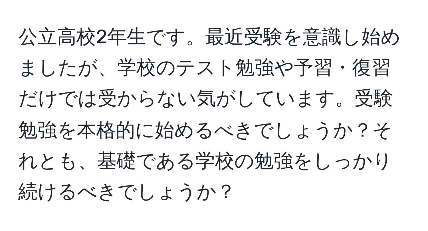 公立高校2年生です。最近受験を意識し始めましたが、学校のテスト勉強や予習・復習だけでは受からない気がしています。受験勉強を本格的に始めるべきでしょうか？それとも、基礎である学校の勉強をしっかり続けるべきでしょうか？