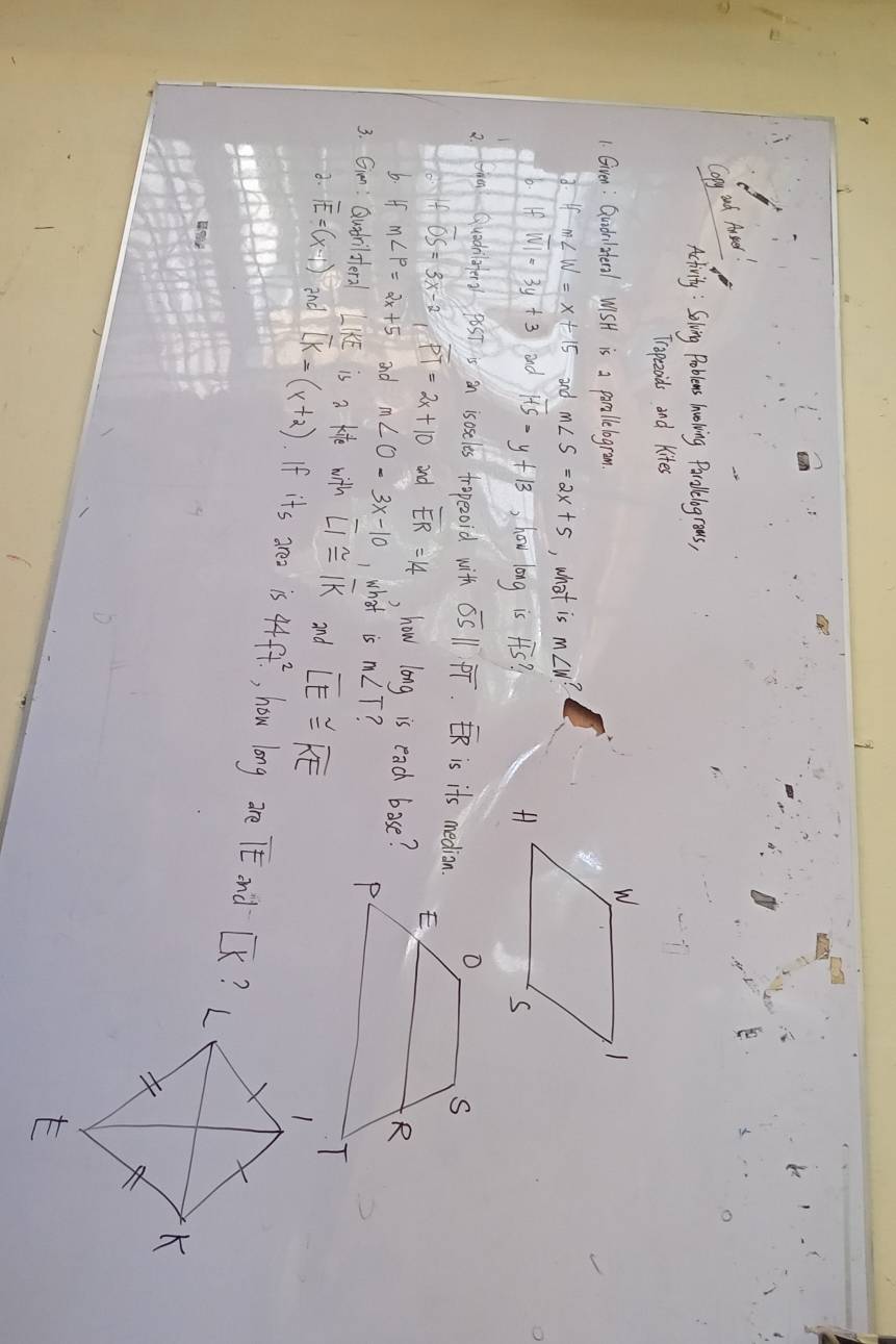 Copy ad Aer 
Acivity : Soling Problems hoing Parolelogroas, 
Tropezoids and Kites 
1. Given : Qudlsteral WiSH is a parollelogromn.
ifm∠ W=x+15 and m∠ S=2x+5 , what is m∠ W?
0.IfWI=3y+3 and overline HS=y+13 , how long is overline HS? 
2 taa qudilohe2 pot is an isoseles trapezoid with overline OSparallel overline PT. overline ER is its median.
overline OS=3x-2, overline PT=2x+10 and overline ER=14 how long is each bose? 
b. If m∠ P=2x+5 and m∠ O-3x-10 , what is m∠ T
3. Gin: Qudrilstera IKE is a kife with overline LI≌ overline IK and overline LE≌ overline KE
2.overline E=(x-1) and [k=(x+2). If its area is 44ft^2. , how long are TE and [ K?