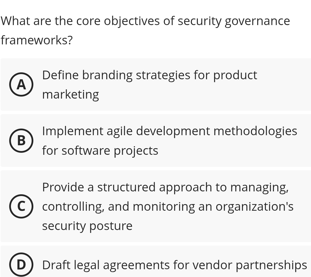 What are the core objectives of security governance
frameworks?
Define branding strategies for product
A
marketing
Implement agile development methodologies
B
for software projects
Provide a structured approach to managing,
C controlling, and monitoring an organization's
security posture
Draft legal agreements for vendor partnerships