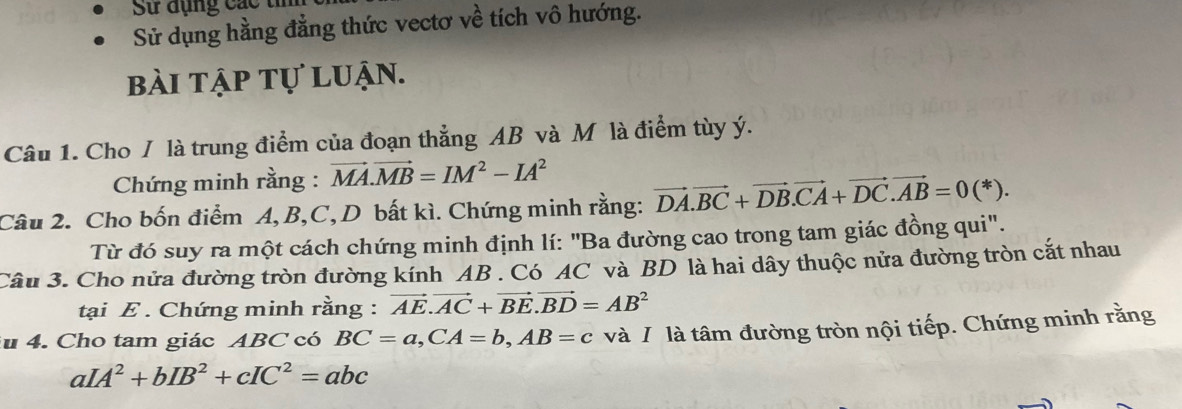 Sử dụng c á c
Sử dụng hằng đẳng thức vectơ về tích vô hướng. 
bài tập tự luận. 
Câu 1. Cho / là trung điểm của đoạn thẳng AB và M là điểm tùy ý. 
Chứng minh rằng : vector MA.vector MB=IM^2-IA^2
Câu 2. Cho bốn điểm A, B, C, D bất kì. Chứng minh rằng: vector DA.vector BC+vector DB. vector CA+vector DC.vector AB=0(*). 
Từ đó suy ra một cách chứng minh định lí: "Ba đường cao trong tam giác đồng qui". 
Câu 3. Cho nửa đường tròn đường kính AB. Có AC và BD là hai dây thuộc nửa đường tròn cắt nhau 
tại E. Chứng minh rằng : vector AE.vector AC+vector BE. vector BD=AB^2
u 4. Cho tam giác ABC có BC=a, CA=b, AB=c và / là tâm đường tròn nội tiếp. Chứng minh rằng
aIA^2+bIB^2+cIC^2=abc