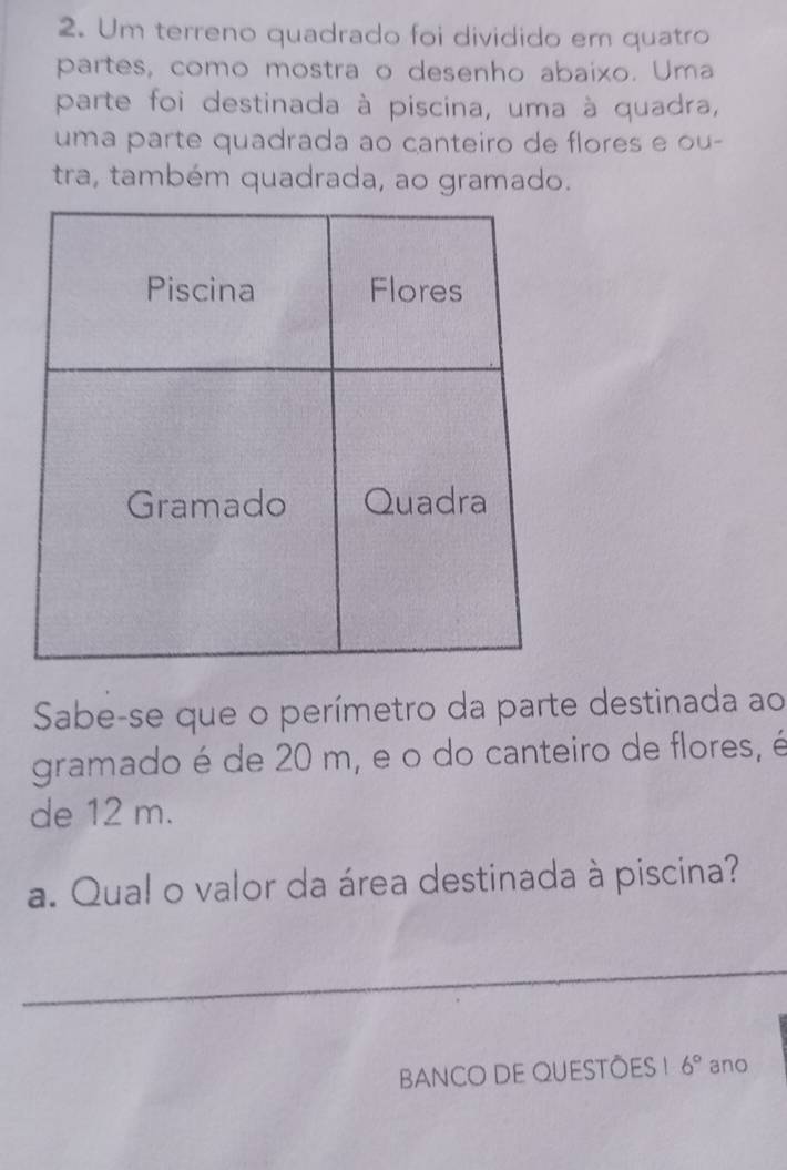 Um terreno quadrado foi dividido em quatro 
partes, como mostra o desenho abaixo. Uma 
parte foi destinada à piscina, uma à quadra, 
uma parte quadrada ao canteiro de flores e ou- 
tra, também quadrada, ao gramado. 
Sabe-se que o perímetro da parte destinada ao 
gramado é de 20 m, e o do canteiro de flores, é 
de 12 m. 
a. Qual o valor da área destinada à piscina? 
_ 
BANCO DE QUESTÕES ! 6° ano