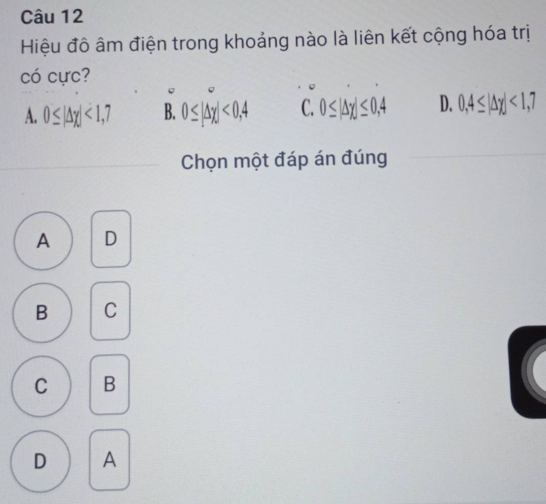 Hiệu đô âm điện trong khoảng nào là liên kết cộng hóa trị
có cực?
A. 0≤ |△ chi |<1,7 B. 0≤ |Delta x|<0,4 C. 0≤ |Delta x|≤ 0,4 D. 0,4≤ |△ x|<1,7
Chọn một đáp án đúng
A D
B C
C B
D A