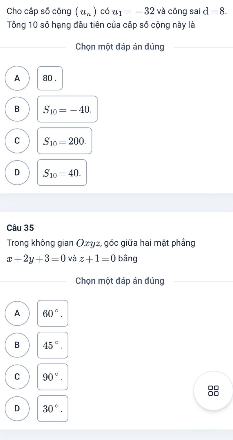 Cho cấp số cộng (u_n) có u_1=-32 và công sai d=8. 
Tông 10 số hạng đầu tiên của cấp số cộng này là
Chọn một đáp án đúng
A 80.
B S_10=-40.
C S_10=200.
D S_10=40. 
Câu 35
Trong không gian Oxyz, góc giữa hai mặt phẳng
x+2y+3=0 và z+1=0 bằng
Chọn một đáp án đúng
A 60°.
B 45°.
C 90°.
D 30°.