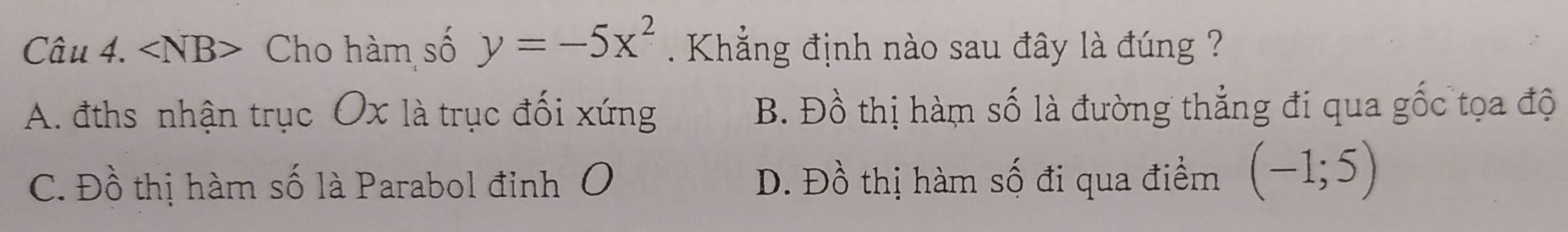 angle NB> Cho hàm số y=-5x^2. Khẳng định nào sau đây là đúng ?
A. đths nhận trục Ox là trục đối xứng B. Đồ thị hàm số là đường thẳng đi qua gốc tọa độ
C. Đồ thị hàm số là Parabol đỉnh O D. Đồ thị hàm số đi qua điểm (-1;5)