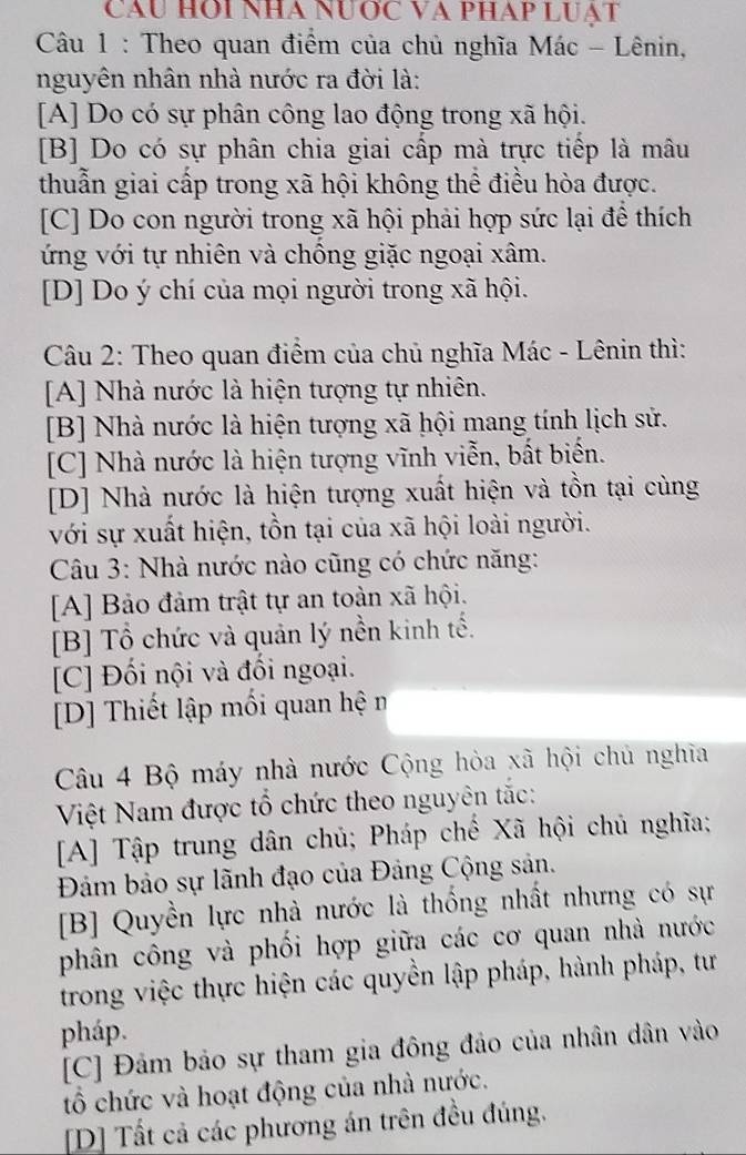 Cầu HOi nhà nước và pháp luạt
Câu 1 : Theo quan điểm của chủ nghĩa Mác - Lênin,
nguyên nhân nhà nước ra đời là:
[A] Do có sự phân công lao động trong xã hội.
[B] Do có sự phân chia giai cấp mà trực tiếp là mâu
thuẫn giai cấp trong xã hội không thể điều hòa được.
[C] Do con người trong xã hội phải hợp sức lại để thích
ứng với tự nhiên và chồng giặc ngoại xâm.
[D] Do ý chí của mọi người trong xã hội.
Câu 2: Theo quan điểm của chủ nghĩa Mác - Lênin thì:
[A] Nhà nước là hiện tượng tự nhiên.
[B] Nhà nước là hiện tượng xã hội mang tính lịch sử.
[C] Nhà nước là hiện tượng vĩnh viễn, bất biển.
[D] Nhà nước là hiện tượng xuất hiện và tồn tại cùng
với sự xuất hiện, tồn tại của xã hội loài người.
Câu 3: Nhà nước nào cũng có chức năng:
[A] Bảo đảm trật tự an toàn xã hội.
[B] Tổ chức và quản lý nền kinh tế.
[C] Đối nội và đối ngoại.
[D] Thiết lập mối quan hệ m
Câu 4 Bộ máy nhà nước Cộng hòa xã hội chủ nghĩa
Việt Nam được tổ chức theo nguyên tắc:
[A] Tập trung dân chủ; Pháp chế Xã hội chủ nghĩa;
Đảm bảo sự lãnh đạo của Đảng Cộng sản.
[B] Quyền lực nhà nước là thống nhất nhưng có sự
phân công và phối hợp giữa các cơ quan nhà nước
trong việc thực hiện các quyền lập pháp, hành pháp, tư
pháp.
[C] Đảm bảo sự tham gia đông đảo của nhân dân vào
tổ chức và hoạt động của nhà nước.
[D] Tất cả các phương án trên đều đúng.