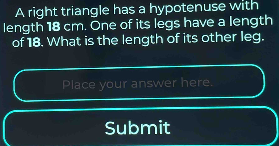 A right triangle has a hypotenuse with 
length 18 cm. One of its legs have a length 
of 18. What is the length of its other leg. 
Place your answer here. 
Submit