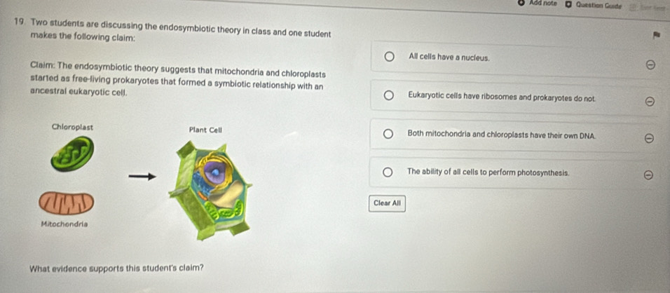 Add note Question Guide snt fest 
19. Two students are discussing the endosymbiotic theory in class and one student
makes the following claim:
All cells have a nucieus.
Claim: The endosymbiotic theory suggests that mitochondria and chloroplasts
star1ed as free-living prokaryotes that formed a symbiotic relationship with an
ancestral eukaryotic cell. Eukaryotic cells have ribosomes and prokaryotes do not
Both mitochondria and chloroplasts have their own DNA.
The ability of all cells to perform photosynthesis.
Clear All
What evidence supports this student's claim?