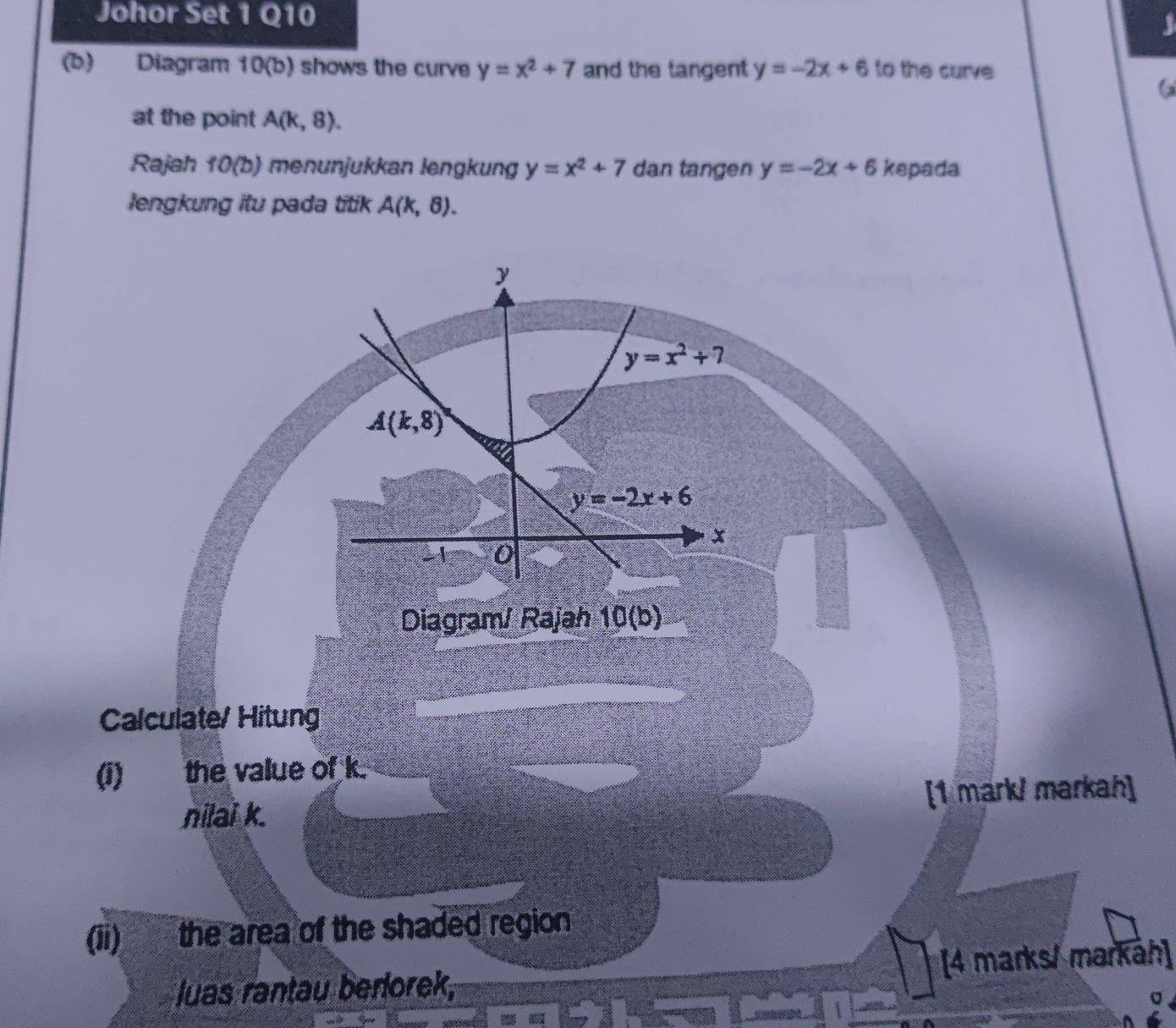 Johor Set 1 Q10
3
(b) Diagram 10(b) shows the curve y=x^2+7 and the tangent y=-2x+6 to the curve
at the point A(k,8).
Rajah 10(b) menunjukkan lengkung y=x^2+7 dan tangen y=-2x+6 kepada
lengkung itu pada titik A(k,8).
Diagram/ Rajah 10(b)
Calculate/ Hitung
(1) the value of k.
nilai k. [1 mark/ markah]
(ii) the area of the shaded region
luas rantau berlorek, [4 marks/ markáh]