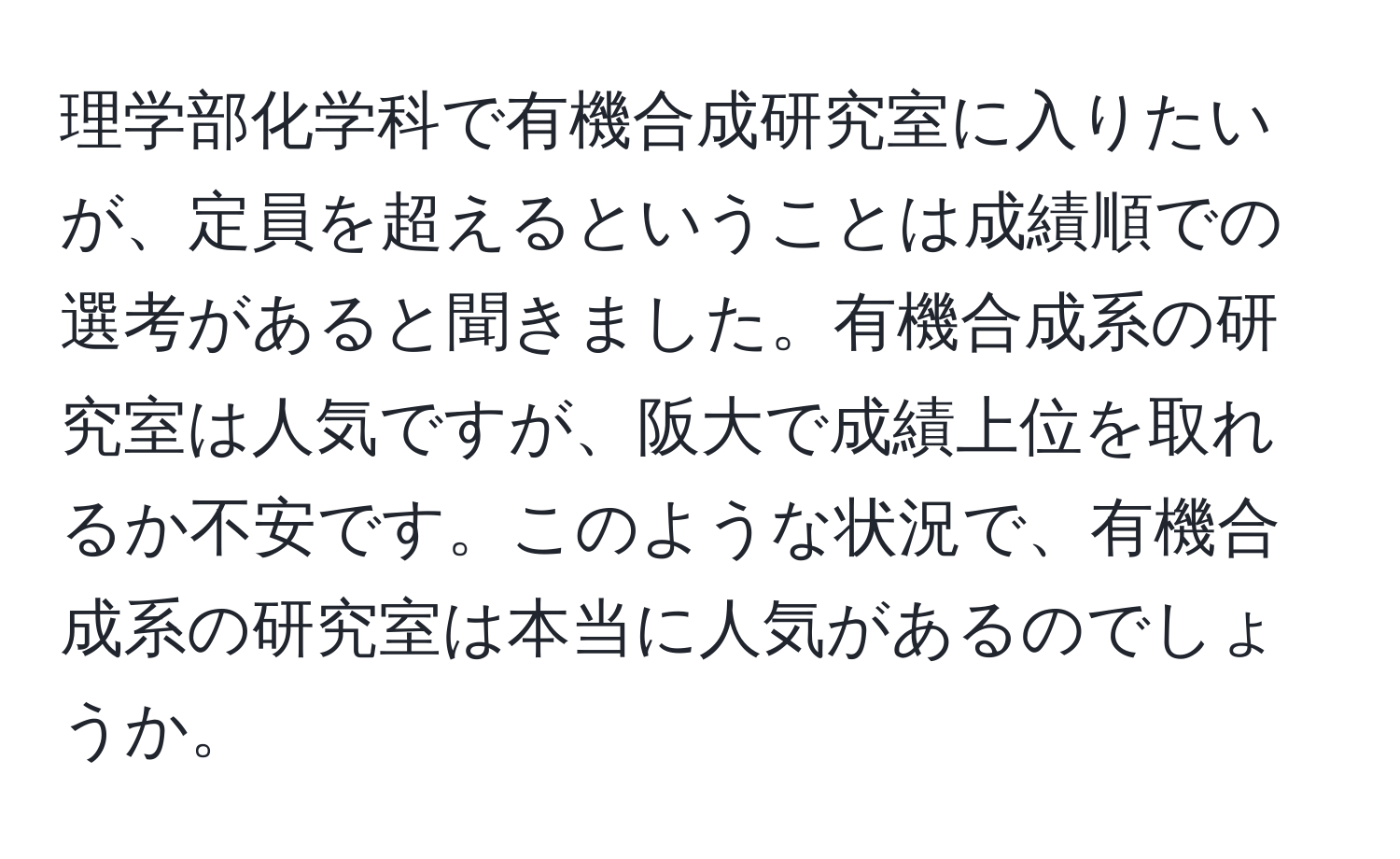 理学部化学科で有機合成研究室に入りたいが、定員を超えるということは成績順での選考があると聞きました。有機合成系の研究室は人気ですが、阪大で成績上位を取れるか不安です。このような状況で、有機合成系の研究室は本当に人気があるのでしょうか。