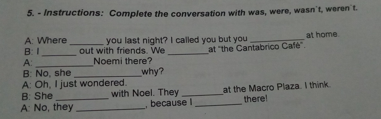 Instructions: Complete the conversation with was, were, wasn`t, weren`t. 
A: Where _you last night? I called you but you _at home. 
B: 1 _out with friends. We_ 
at “the Cantabrico Café”. 
A: _Noemi there? 
B: No, she _why? 
A: Oh, I just wondered. 
B: She with Noel. They _at the Macro Plaza. I think. 
A: No, they _, because I _there!