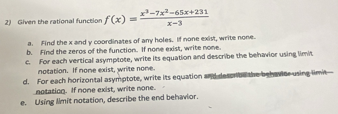 Given the rational function f(x)= (x^3-7x^2-65x+231)/x-3 
a. Find the x and y coordinates of any holes. If none exist, write none. 
b. Find the zeros of the function. If none exist, write none. 
c. For each vertical asymptote, write its equation and describe the behavior using limit 
notation. If none exist, write none. 
d. For each horizontal asymptote, write its equation and describe the behavior using limit 
notation. If none exist, write none. 
e. Using limit notation, describe the end behavior.