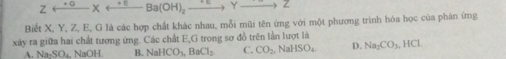 Zrightarrow Yto Z
Biết X, Y, Z, E, G là các hợp chất khác nhau, mỗi mũi tên ứng với một phương trình hóa học của phán ứng
xảy ra giữa hai chất tương ứng. Các chất E,G trong sơ đồ trên lần lượt là
A. Na_2SO_4 , NaOH B. NaHCO_3, BaCl_2. C. CO_2, NaHSO_4. D. Na_2CO_3, HCl.