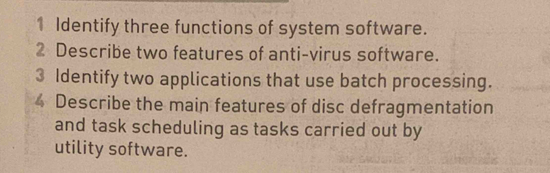 Identify three functions of system software. 
2 Describe two features of anti-virus software. 
3 Identify two applications that use batch processing. 
Describe the main features of disc defragmentation 
and task scheduling as tasks carried out by 
utility software.