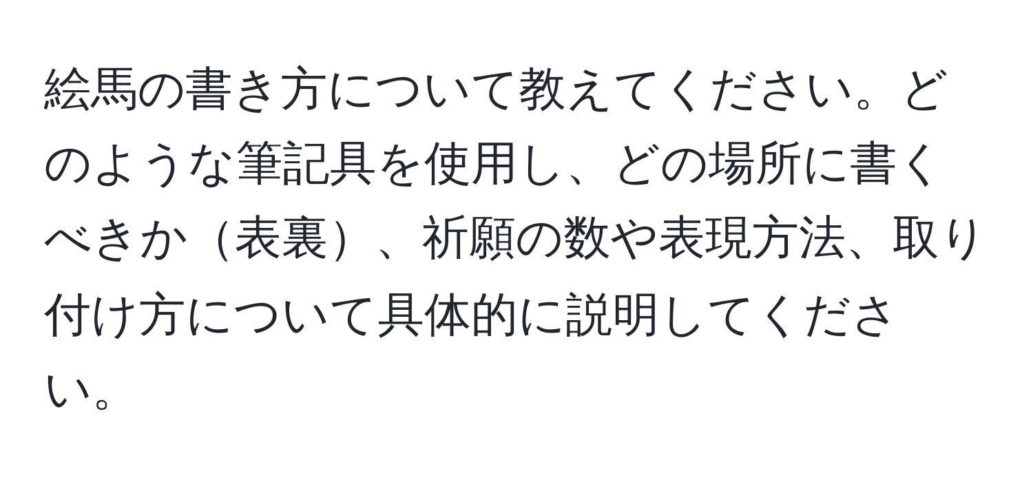 絵馬の書き方について教えてください。どのような筆記具を使用し、どの場所に書くべきか表裏、祈願の数や表現方法、取り付け方について具体的に説明してください。