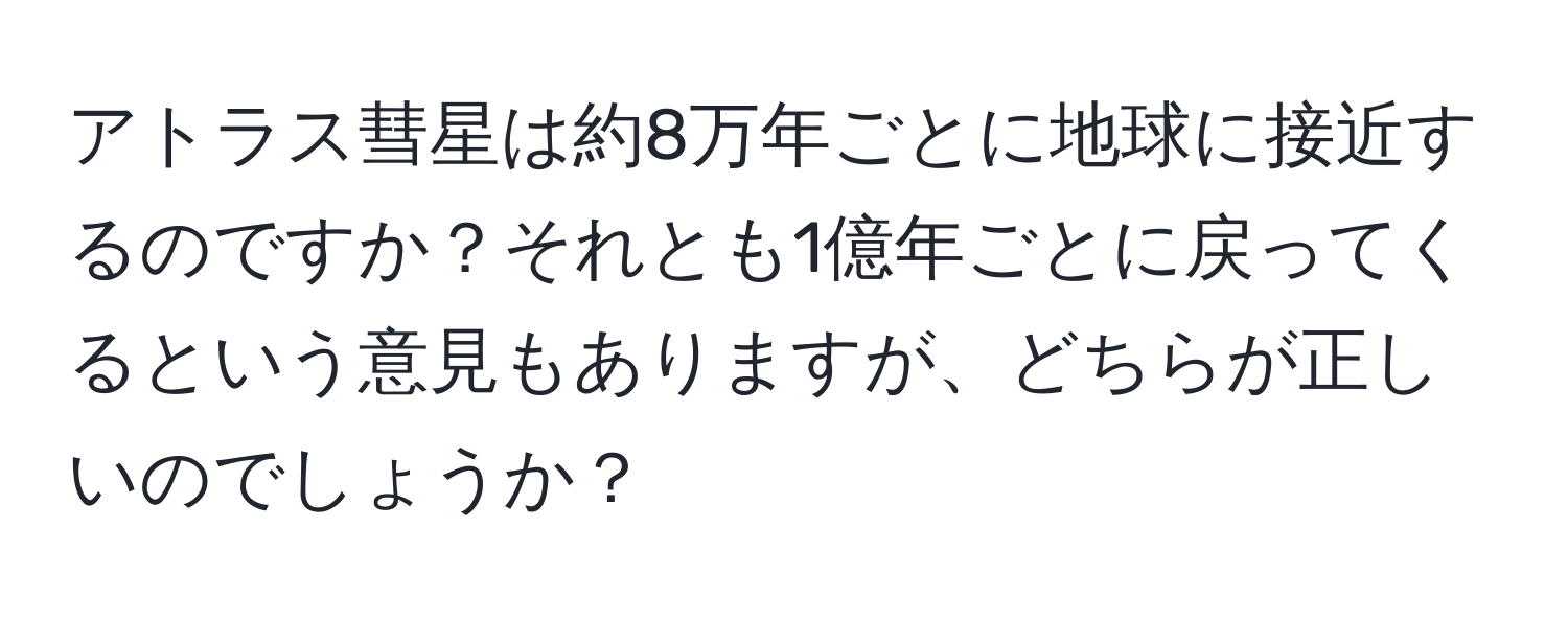 アトラス彗星は約8万年ごとに地球に接近するのですか？それとも1億年ごとに戻ってくるという意見もありますが、どちらが正しいのでしょうか？