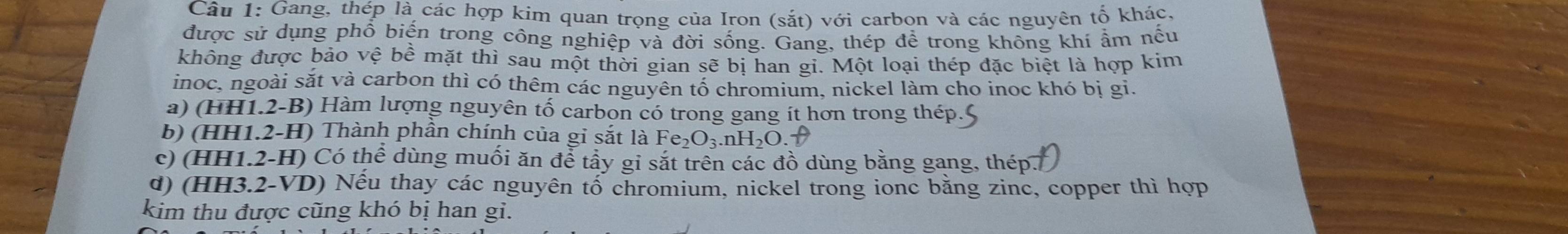 Gang, thép là các hợp kim quan trọng của Iron (sắt) với carbon và các nguyên tố khác,
được sử dụng phổ biến trong công nghiệp và đời sống. Gang, thép để trong không khí ẩm nếu
không được bảo vệ bể mặt thì sau một thời gian sẽ bị han gi. Một loại thép đặc biệt là hợp kim
inoc, ngoài sắt và carbon thì có thêm các nguyên tố chromium, nickel làm cho inoc khó bị gi.
a) (HH1.2-B) Hàm lượng nguyên tố carbon có trong gang ít hơn trong thép.
b) (HH1.2-H) Thành phân chính của gi sắt là Fe_2O_3.nH_2O. 1
c) (HH1.2-H) Có thể dùng muối ăn để tầy gi sắt trên các đồ dùng bằng gang, thép.
d) (HH3.2-VD) Nếu thay các nguyên tố chromium, nickel trong ionc bằng zinc, copper thì hợp
kim thu được cũng khó bị han gi.