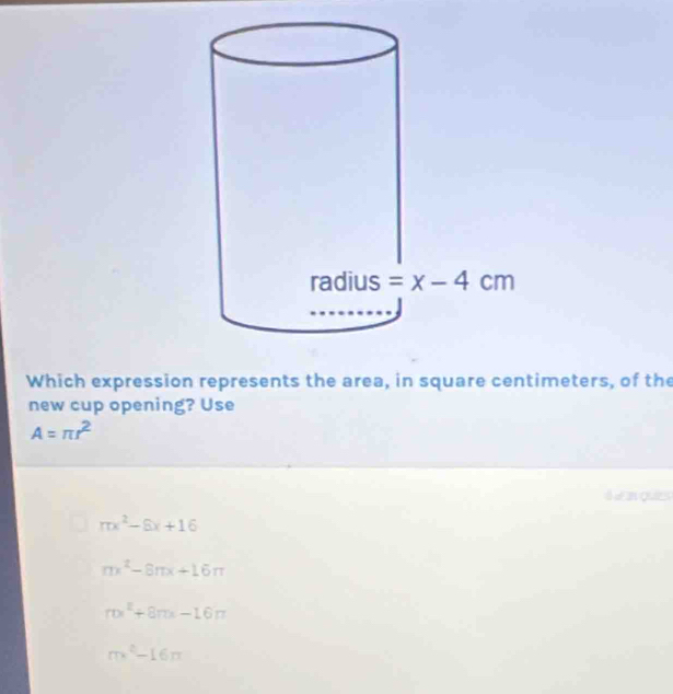 Which expression represents the area, in square centimeters, of the
new cup opening? Use
A=π r^2
Ie an quies
mx^2-8x+16
mx^2-8π x+16π
ralpha^2+8π x-16π
m^2-16n