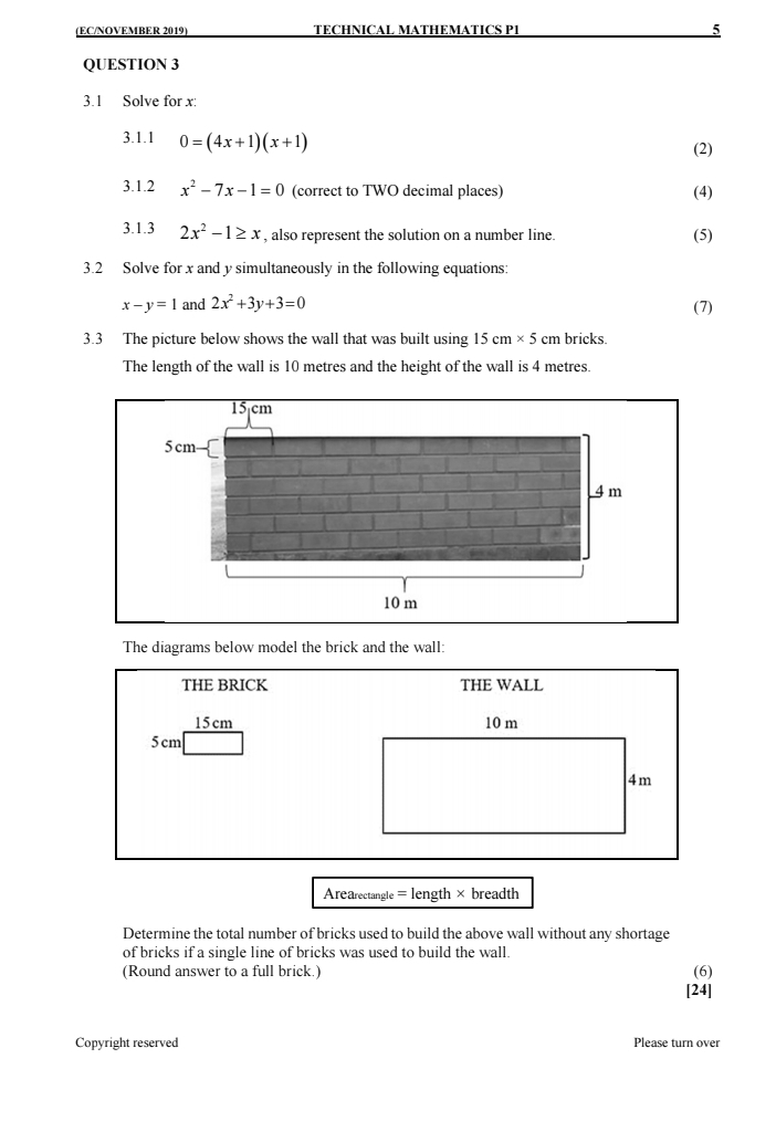 (EC/NOVEMBER 2019) TECHNICAL MATHEMATICS P1 5 
QUESTION 3 
3.1 Solve for x : 
3.1.1 0=(4x+1)(x+1)
(2) 
3.1.2 x^2-7x-1=0 (correct to TWO decimal places) (4) 
3.1.3 2x^2-1≥ x , also represent the solution on a number line. (5) 
3.2 Solve for x and y simultaneously in the following equations:
x-y=1 and 2x^2+3y+3=0
(7) 
3.3 The picture below shows the wall that was built using 15cm* 5cm bricks 
The length of the wall is 10 metres and the height of the wall is 4 metres. 
The diagrams below model the brick and the wall: 
THE BRICK THE WALL
15cm 10 m
5 cm
4m
Arearectangle = length × breadth
Determine the total number of bricks used to build the above wall without any shortage 
of bricks if a single line of bricks was used to build the wall. 
(Round answer to a full brick.) (6) 
[24] 
Copyright reserved Please turn over