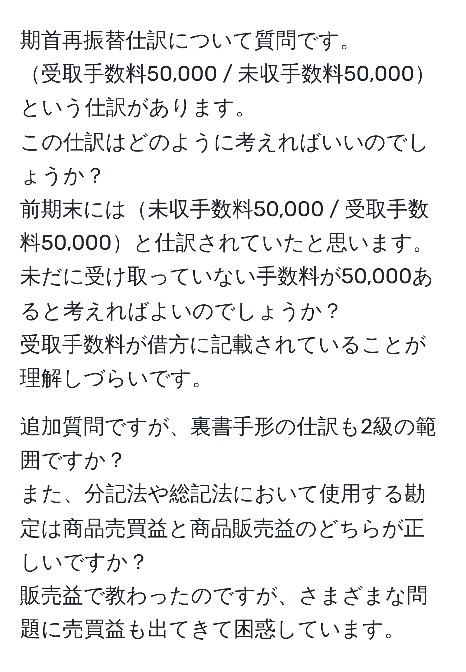 期首再振替仕訳について質問です。  
受取手数料50,000 / 未収手数料50,000という仕訳があります。  
この仕訳はどのように考えればいいのでしょうか？  
前期末には未収手数料50,000 / 受取手数料50,000と仕訳されていたと思います。  
未だに受け取っていない手数料が50,000あると考えればよいのでしょうか？  
受取手数料が借方に記載されていることが理解しづらいです。  

追加質問ですが、裏書手形の仕訳も2級の範囲ですか？  
また、分記法や総記法において使用する勘定は商品売買益と商品販売益のどちらが正しいですか？  
販売益で教わったのですが、さまざまな問題に売買益も出てきて困惑しています。