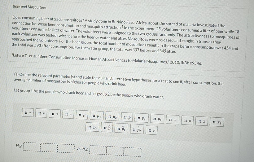 Beer and Mosquitoes 
Does consuming beer attract mosquitoes? A study done in Burkino Faso, Africa, about the spread of malaria investigated the 
connection between beer consumption and mosquito attraction In the experiment, 25 volunteers consumed a liter of beer while 18
volunteers consumed a liter of water. The volunteers were assigned to the two groups randomly. The attractiveness to mosquitoes of 
each volunteer was tested twice: before the beer or water and after. Mosquitoes were released and caught in traps as they 
approached the volunteers. For the beer group, the total number of mosquitoes caught in the traps before consumption was 434 and 
the total was 590 after consumption. For the water group, the total was 337 before and 345 after. 
*Lefvre T., et al. 'Beer Consumption Increases Human Attractiveness to Malaria Mosquitoes,' 2010; 5 (3): e9546. 
(a) Defne the relevant parameter(s) and state the null and alternative hypotheses for a test to see if, after consumption, the 
average number of mosquitoes is higher for people who drink beer. 
Let group 1 be the people who drank beer and let group 2 be the people who drank water.
::= ::= :: ::> ::mu x= mu _1 :: mu _2 ::p : p_1 p_2 ::- ::overline x
::ρ :: overline x_1
:: overline x_2 ::hat p hat p_1 :: hat p_2 :: r
H_0: :□ □ vs H_0:□