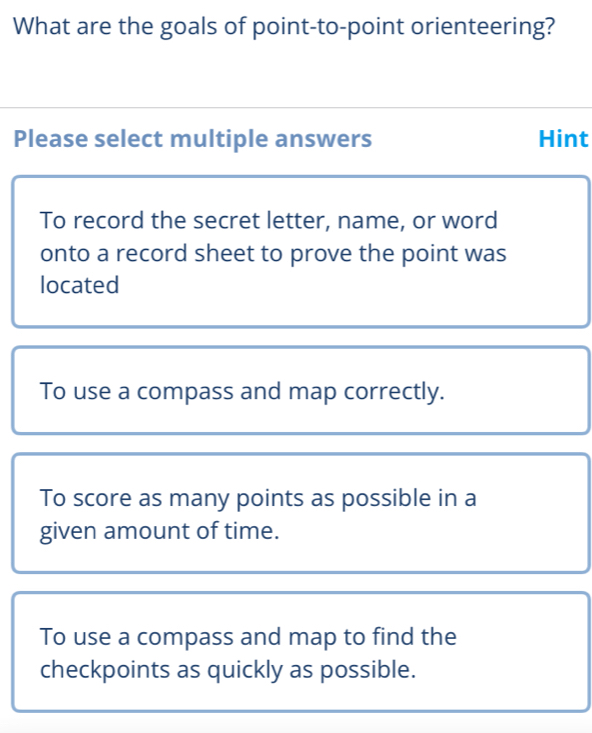 What are the goals of point-to-point orienteering?
Please select multiple answers Hint
To record the secret letter, name, or word
onto a record sheet to prove the point was
located
To use a compass and map correctly.
To score as many points as possible in a
given amount of time.
To use a compass and map to find the
checkpoints as quickly as possible.